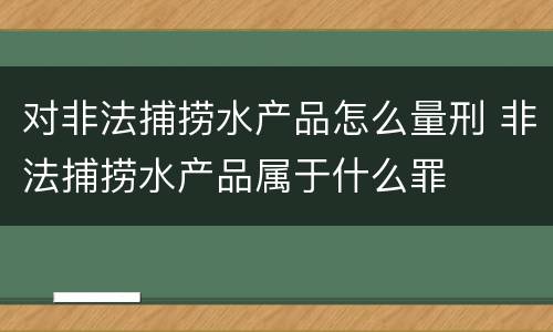 对非法捕捞水产品怎么量刑 非法捕捞水产品属于什么罪