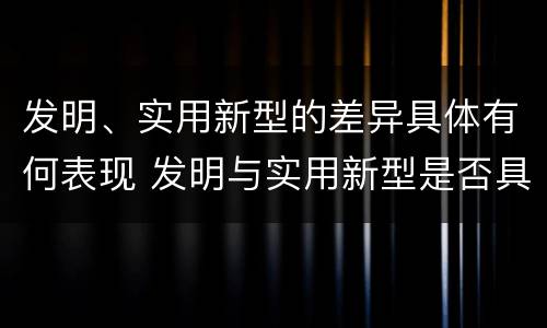 发明、实用新型的差异具体有何表现 发明与实用新型是否具有实用性