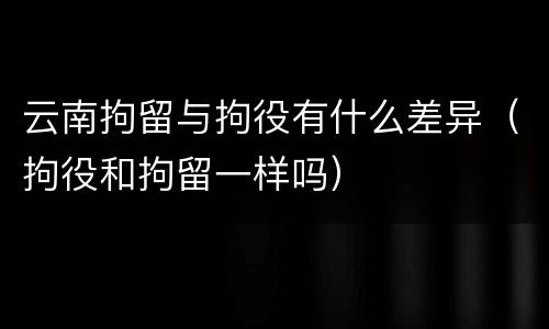 云南拘留与拘役有什么差异（拘役和拘留一样吗）