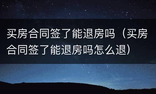 买房合同签了能退房吗（买房合同签了能退房吗怎么退）
