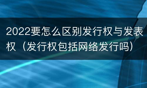 2022要怎么区别发行权与发表权（发行权包括网络发行吗）