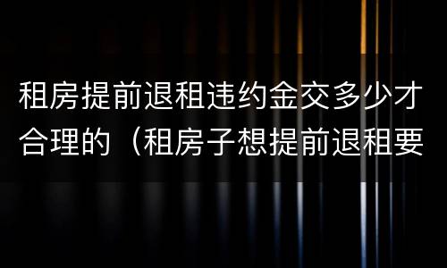 租房提前退租违约金交多少才合理的（租房子想提前退租要交多少违约金）