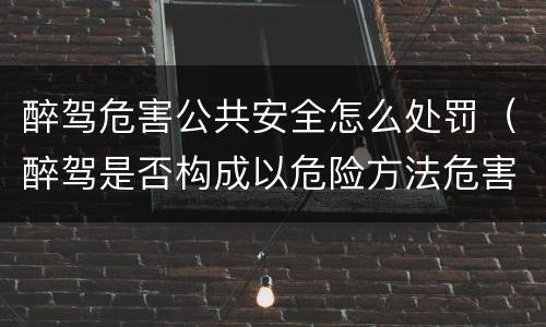 醉驾危害公共安全怎么处罚（醉驾是否构成以危险方法危害公共安全罪）