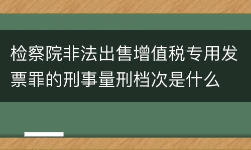 检察院非法出售增值税专用发票罪的刑事量刑档次是什么