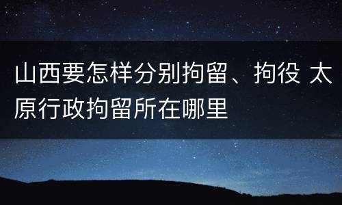 山西要怎样分别拘留、拘役 太原行政拘留所在哪里