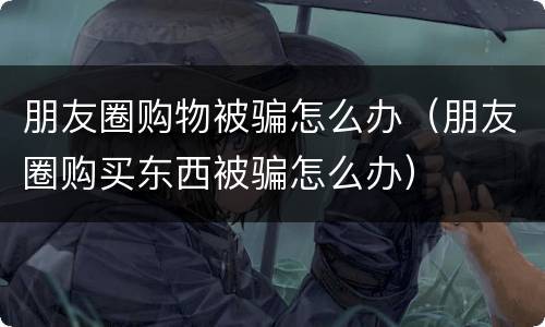 朋友圈购物被骗怎么办（朋友圈购买东西被骗怎么办）