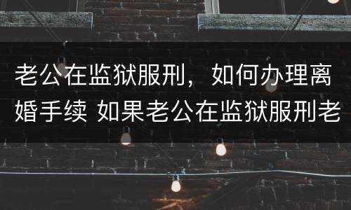 老公在监狱服刑，如何办理离婚手续 如果老公在监狱服刑老婆可以申请离婚吗