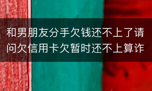 和男朋友分手欠钱还不上了请问欠信用卡欠暂时还不上算诈骗吗