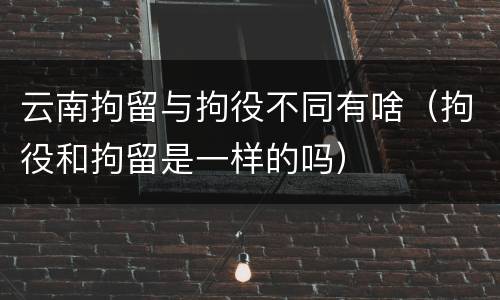 云南拘留与拘役不同有啥（拘役和拘留是一样的吗）