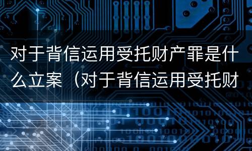 对于背信运用受托财产罪是什么立案（对于背信运用受托财产罪是什么立案的）