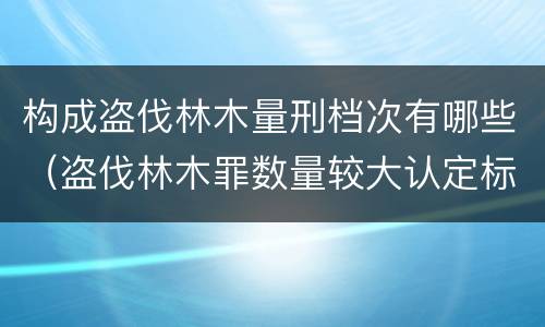 构成盗伐林木量刑档次有哪些（盗伐林木罪数量较大认定标准）