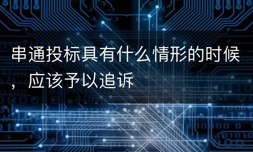 串通投标具有什么情形的时候，应该予以追诉