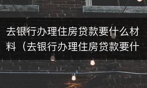 去银行办理住房贷款要什么材料（去银行办理住房贷款要什么材料和手续）