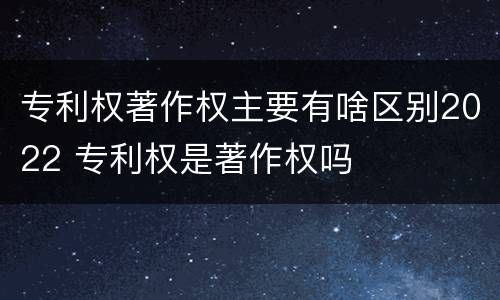 专利权著作权主要有啥区别2022 专利权是著作权吗