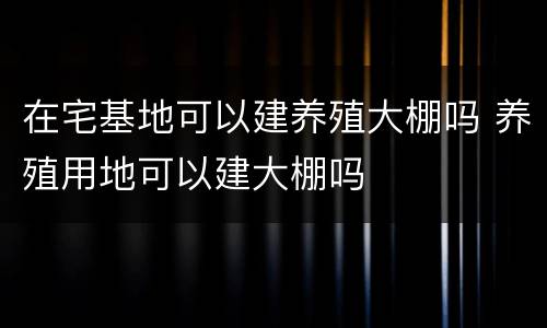 在宅基地可以建养殖大棚吗 养殖用地可以建大棚吗