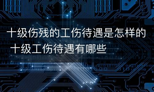 十级伤残的工伤待遇是怎样的 十级工伤待遇有哪些