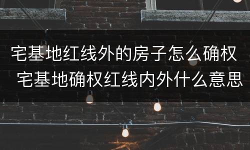 宅基地红线外的房子怎么确权 宅基地确权红线内外什么意思