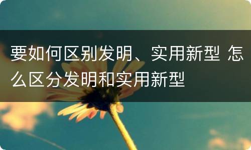 要如何区别发明、实用新型 怎么区分发明和实用新型