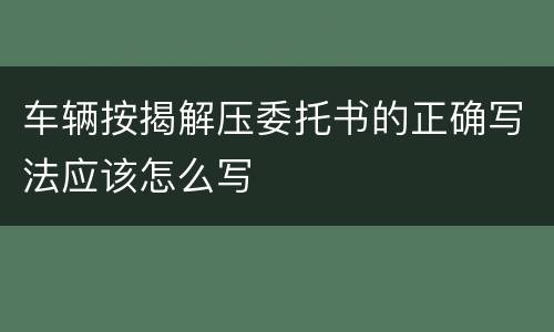 车辆按揭解压委托书的正确写法应该怎么写