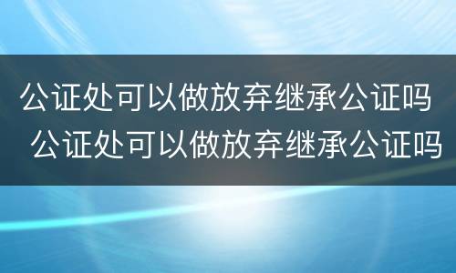 公证处可以做放弃继承公证吗 公证处可以做放弃继承公证吗要多少钱