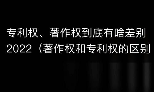专利权、著作权到底有啥差别2022（著作权和专利权的区别）