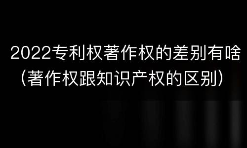 2022专利权著作权的差别有啥（著作权跟知识产权的区别）