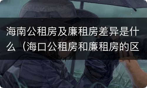 海南公租房及廉租房差异是什么（海口公租房和廉租房的区别）
