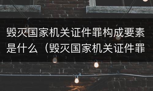 毁灭国家机关证件罪构成要素是什么（毁灭国家机关证件罪构成要素是什么意思）