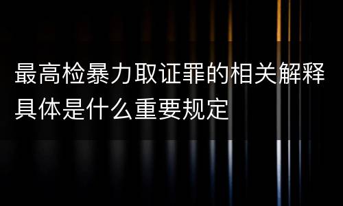 最高检暴力取证罪的相关解释具体是什么重要规定
