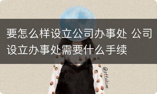 要怎么样设立公司办事处 公司设立办事处需要什么手续