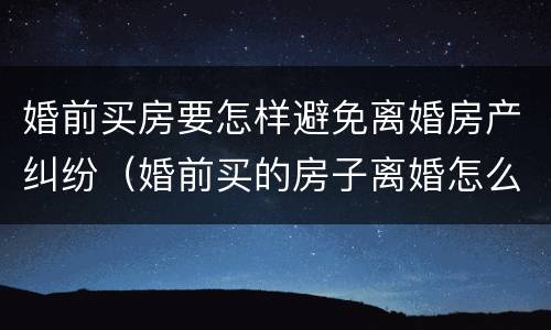 婚前买房要怎样避免离婚房产纠纷（婚前买的房子离婚怎么处理）