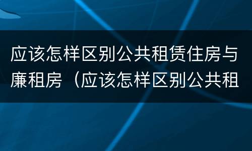 应该怎样区别公共租赁住房与廉租房（应该怎样区别公共租赁住房与廉租房的区别）