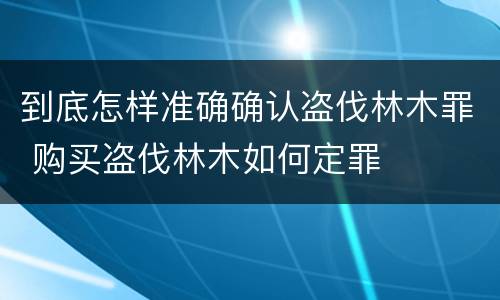 到底怎样准确确认盗伐林木罪 购买盗伐林木如何定罪