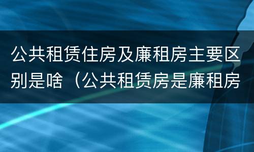 公共租赁住房及廉租房主要区别是啥（公共租赁房是廉租房吗）