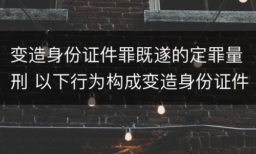 变造身份证件罪既遂的定罪量刑 以下行为构成变造身份证件罪的是