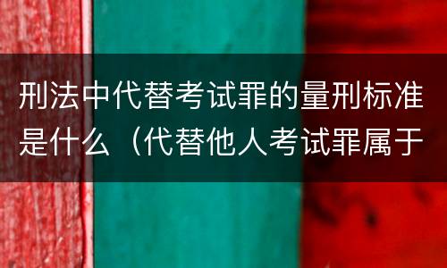 刑法中代替考试罪的量刑标准是什么(代替他人考试罪属于什么类犯罪)