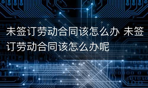 未签订劳动合同该怎么办 未签订劳动合同该怎么办呢