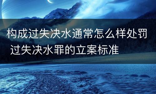 构成过失决水通常怎么样处罚 过失决水罪的立案标准