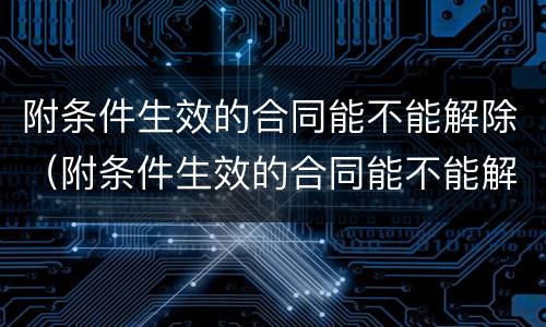 附条件生效的合同能不能解除（附条件生效的合同能不能解除劳动合同）
