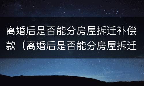 离婚后是否能分房屋拆迁补偿款（离婚后是否能分房屋拆迁补偿款给女方）