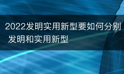2022发明实用新型要如何分别 发明和实用新型