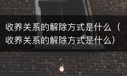 收养关系的解除方式是什么（收养关系的解除方式是什么）