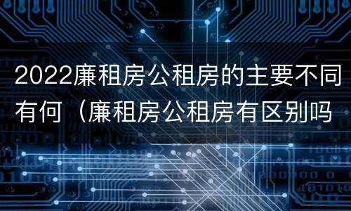 2022廉租房公租房的主要不同有何（廉租房公租房有区别吗）
