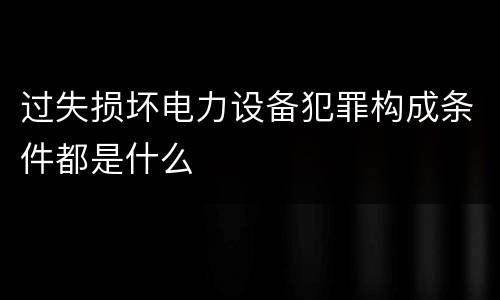 过失损坏电力设备犯罪构成条件都是什么