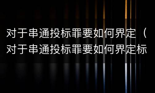 对于串通投标罪要如何界定（对于串通投标罪要如何界定标准）