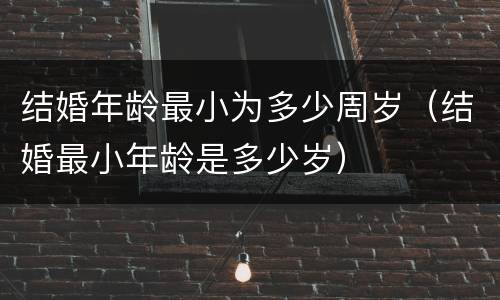 结婚年龄最小为多少周岁（结婚最小年龄是多少岁）