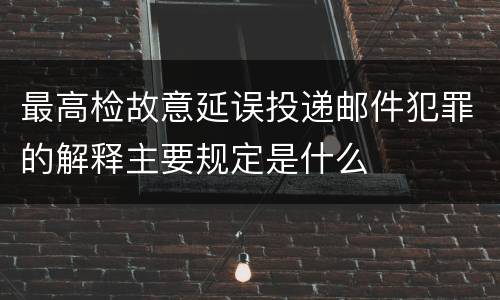 最高检故意延误投递邮件犯罪的解释主要规定是什么