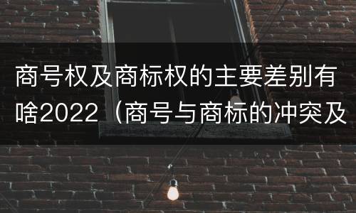 商号权及商标权的主要差别有啥2022（商号与商标的冲突及解决措施）