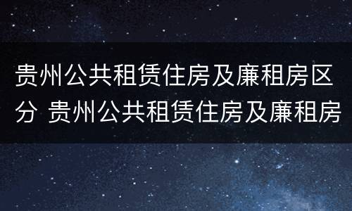 贵州公共租赁住房及廉租房区分 贵州公共租赁住房及廉租房区分别是什么