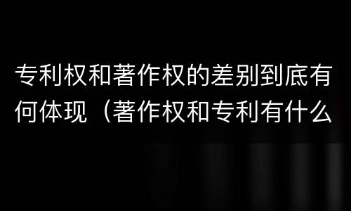 专利权和著作权的差别到底有何体现（著作权和专利有什么区别）